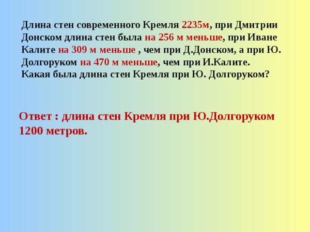 Длина стен современного Кремля 2235м , при Дмитрии Донском длина стен была на 256 м меньше , при Иване Калите на 309 м меньше , чем при Д.Донском, а при Ю. Долгоруком на 470 м меньше , чем при И.Калите. Какая была длина стен Кремля при Ю. Долгоруком? Ответ : длина стен Кремля при Ю.Долгоруком 1200 метров. 