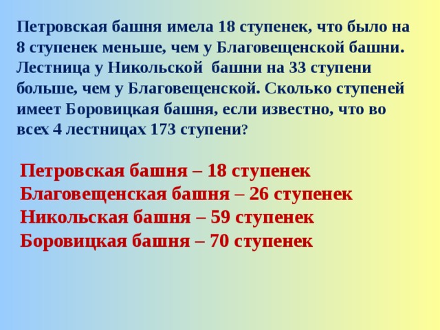 Петровская башня имела 18 ступенек, что было на 8 ступенек меньше, чем у Благовещенской башни. Лестница у Никольской башни на 33 ступени больше, чем у Благовещенской. Сколько ступеней имеет Боровицкая башня, если известно, что во всех 4 лестницах 173 ступени ?  Петровская башня – 18 ступенек Благовещенская башня – 26 ступенек Никольская башня – 59 ступенек Боровицкая башня – 70 ступенек  