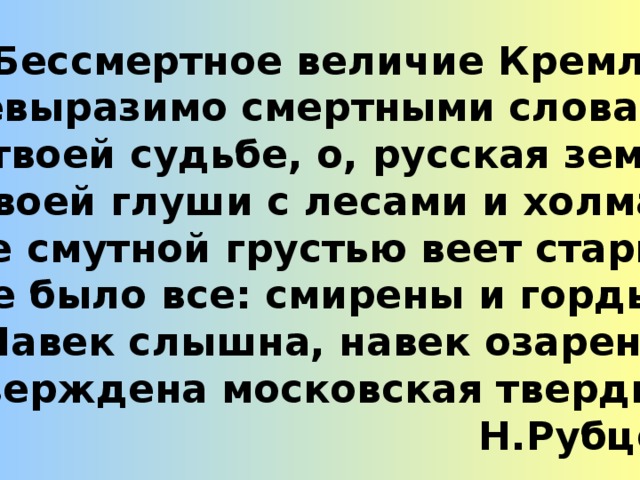 Бессмертное величие Кремля Невыразимо смертными словами! В твоей судьбе, о, русская земля! В твоей глуши с лесами и холмами, Где смутной грустью веет старина, Где было все: смирены и гордыня, Навек слышна, навек озарена, Утверждена московская твердыня!  Н.Рубцов 