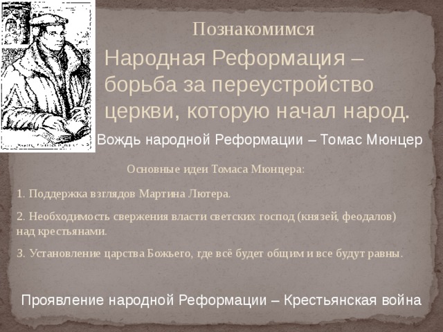   Познакомимся Народная Реформация – борьба за переустройство церкви, которую начал народ. Вождь народной Реформации – Томас Мюнцер  Основные идеи Томаса Мюнцера: 1. Поддержка взглядов Мартина Лютера. 2. Необходимость свержения власти светских господ (князей, феодалов) над крестьянами. З. Установление царства Божьего, где всё будет общим и все будут равны.  Проявление народной Реформации – Крестьянская война  