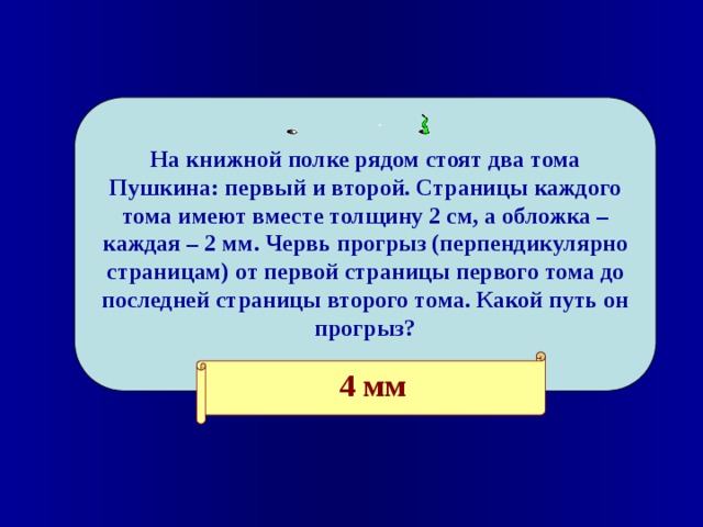  На книжной полке рядом стоят два тома Пушкина: первый и второй. Страницы каждого тома имеют вместе толщину 2 см, а обложка – каждая – 2 мм. Червь прогрыз (перпендикулярно страницам) от первой страницы первого тома до последней страницы второго тома. Какой путь он прогрыз?    4 мм 