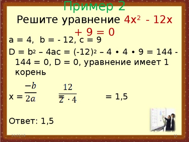 Пример 2  Решите уравнение 4 x 2 - 12 x + 9 = 0   а = 4, b = - 12, с = 9 D = b 2 – 4 ac = (-12) 2 – 4 ∙ 4 ∙ 9 = 144 - 144 = 0, D = 0, уравнение имеет 1 корень x = = = 1,5 Ответ: 1,5 24.03.18  