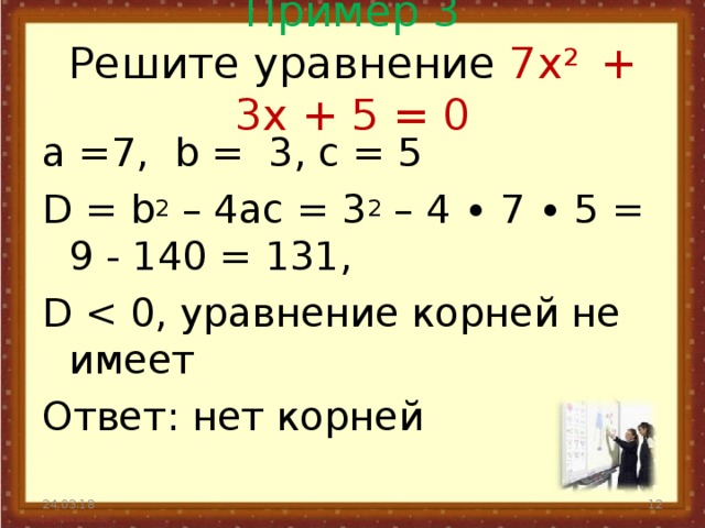 Пример 3  Решите уравнение 7 x 2 + 3 x + 5 = 0   а =7, b = 3, с = 5 D = b 2 – 4 ac = 3 2 – 4 ∙ 7 ∙ 5 = 9 - 140 = 131, D Ответ: нет корней 24.03.18  