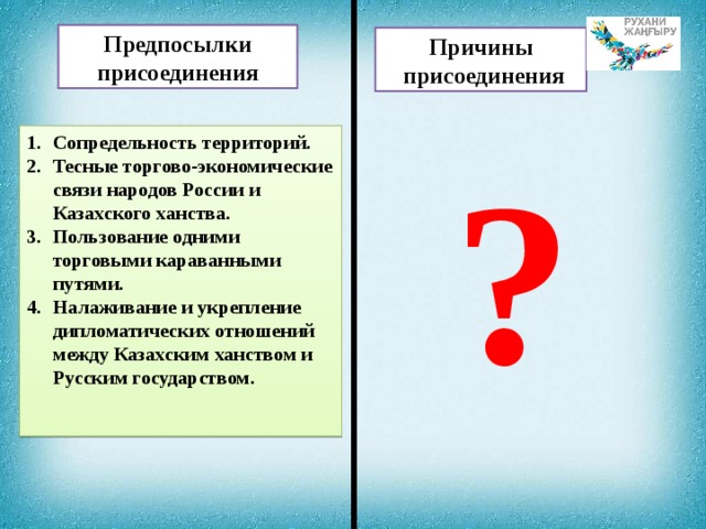 Предпосылки присоединения Причины  присоединения Сопредельность территорий. Тесные торгово-экономические связи народов России и Казахского ханства. Пользование одними торговыми караванными путями. Налаживание и укрепление дипломатических отношений между Казахским ханством и Русским государством. ?  