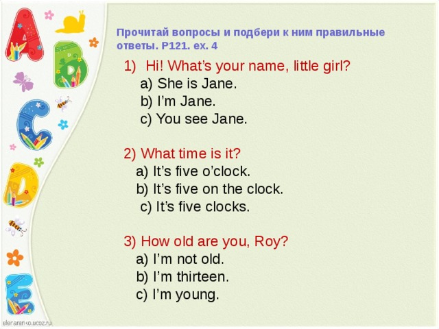 Прочитай вопросы и подбери к ним правильные ответы. P121. ex. 4 Hi! What’s your name, little girl?  a) She is Jane.  b) I’m Jane.  c) You see Jane. 2) What time is it?  a) It’s five o’clock.  b) It’s five on the clock.  c) It’s five clocks. 3) How old are you, Roy?  a) I’m not old.  b) I’m thirteen.  c) I’m young. 