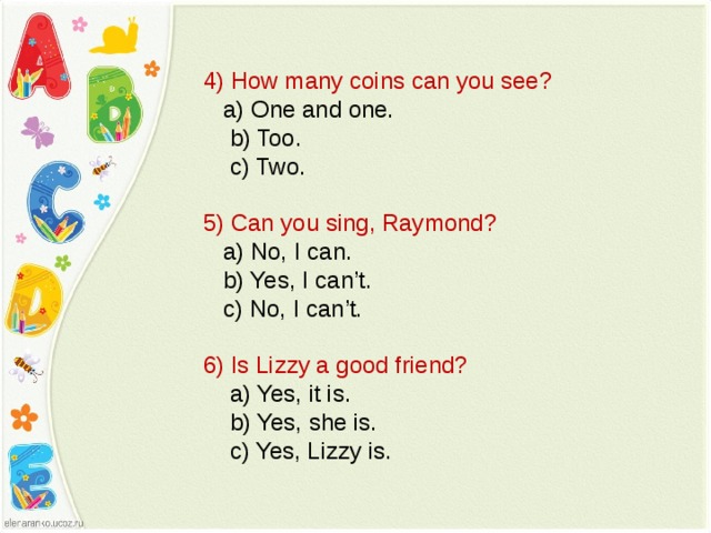 4) How many coins can you see?  a) One and one.  b) Too.  c) Two. 5) Can you sing, Raymond?  a) No, I can.  b) Yes, I can’t.  c) No, I can’t. 6) Is Lizzy a good friend?  a) Yes, it is.  b) Yes, she is.  c) Yes, Lizzy is. 