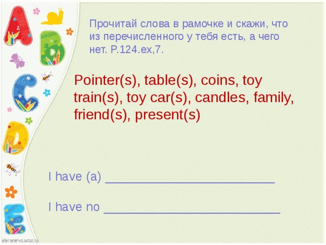 Прочитай слова в рамочке и скажи, что из перечисленного у тебя есть, а чего нет. P.124.ex,7. Pointer(s), table(s), coins, toy train(s), toy car(s), candles, family, friend(s), present(s) I have (a) ________________________ I have no _________________________ 