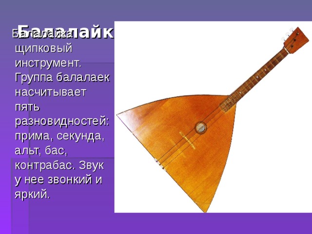 Балалайка( XVII век).      Балалайка щипковый инструмент. Группа балалаек насчитывает пять разновидностей: прима, секунда, альт, бас, контрабас. Звук у нее звонкий и яркий. 