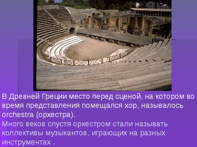 В Древней Греции место перед сценой, на котором во время представления помещался хор, называлось orchestra (орхестра). Много веков спустя оркестром стали называть коллективы музыкантов, играющих на разных инструментах  . 