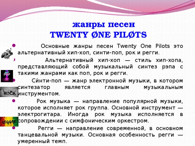  жанры песен  TWENTY ØNE PILØTS  Основные жанры песен Twenty One Pilots это альтернативный хип-хоп, синти-поп, рок и регги.  Альтернативный хип-хоп — стиль хип-хопа, представляющий собой музыкальный синтез рэпа с такими жанрами как поп, рок и регги.  Си́нти-поп — жанр электронной музыки, в котором синтезатор является главным музыкальным инструментом.  Рок музыка — направление популярной музыки, которое исполняет рок группа. Основной инструмент — электрогитара. Иногда рок музыка исполняется в сопровождении с симфоническим оркестром.  Регги — направление современной, в основном танцевальной музыки. Основная особенность регги — умеренный темп. 