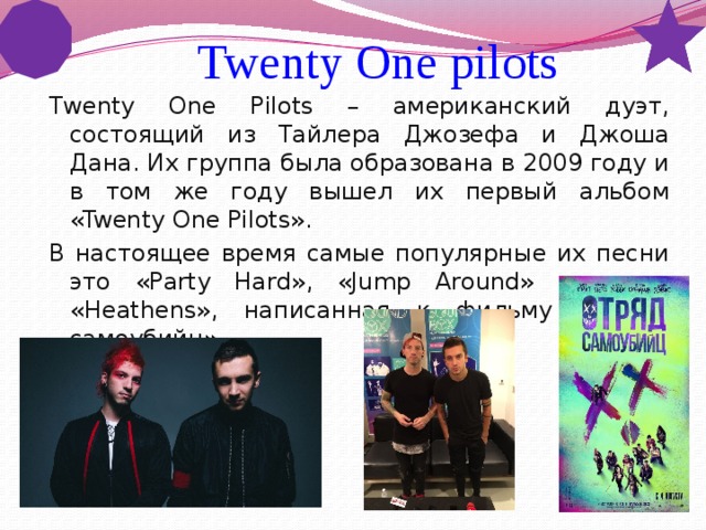  Twenty One pilots Twenty One Pilots – американский дуэт, состоящий из Тайлера Джозефа и Джоша Дана. Их группа была образована в 2009 году и в том же году вышел их первый альбом «Twenty One Pilots». В настоящее время самые популярные их песни это «Party Hard», «Jump Around» и песня «Heathens», написанная к фильму «Отряд самоубийц ». 