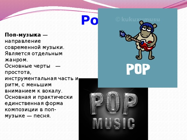  Pop Поп-музыка — направление современной музыки. Является отдельным жанром. Основные черты  — простота, инструментальная часть и ритм, с меньшим вниманием к вокалу. Основная и практически единственная форма композиции в поп-музыке — песня. 