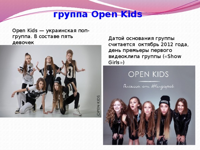 группа Open Kids Open Kids — украинская поп-группа. В составе пять девочек Датой основания группы считается октябрь 2012 года, день премьеры первого видеоклипа группы («Show Girls »)  