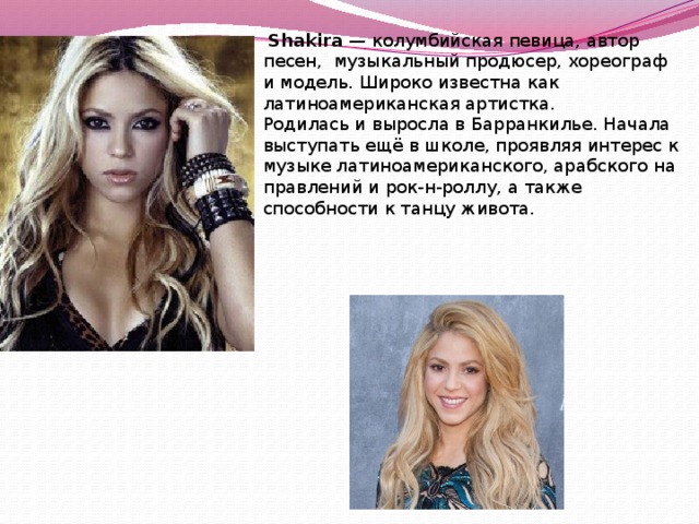   Shakira — колумбийская певица, автор песен, музыкальный продюсер, хореограф и модель. Широко известна как латиноамериканская артистка. Родилась и выросла в Барранкилье. Начала выступать ещё в школе, проявляя интерес к музыке латиноамериканского, арабского направлений и рок-н-роллу, а также способности к танцу живота. 