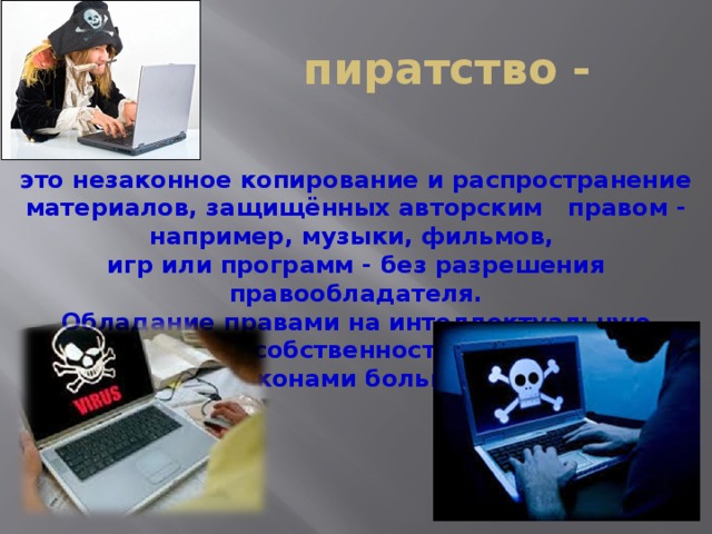 пиратство - это незаконное копирование и распространение материалов, защищённых авторским правом - например, музыки, фильмов, игр или программ - без разрешения правообладателя. Обладание правами на интеллектуальную собственность защищено законами большинства стран.   
