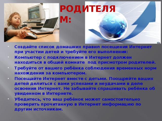 РОДИТЕЛЯМ: Создайте список домашних правил посещения Интернет при участии детей и требуйте его выполнения: Компьютер с подключением в Интернет должен находиться в общей комнате под присмотром родителей. Требуйте от вашего ребёнка соблюдения временных норм нахождения за компьютером. Посещайте Интернет вместе с детьми. Поощряйте ваших детей делиться с вами успехами и неудачами в деле освоения Интернет. Не забывайте спрашивать ребёнка об увиденном в Интернете. Убедитесь, что ваш ребёнок может самостоятельно проверить прочитанную в Интернет информацию по другим источникам. 