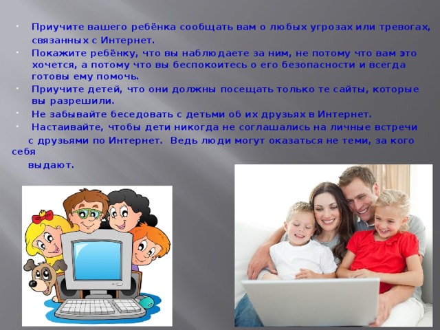Приучите вашего ребёнка сообщать вам о любых угрозах или тревогах,  связанных с Интернет. Покажите ребёнку, что вы наблюдаете за ним, не потому что вам это хочется, а потому что вы беспокоитесь о его безопасности и всегда готовы ему помочь. Приучите детей, что они должны посещать только те сайты, которые вы разрешили. Не забывайте беседовать с детьми об их друзьях в Интернет. Настаивайте, чтобы дети никогда не соглашались на личные встречи  с друзьями по Интернет. Ведь люди могут оказаться не теми, за кого себя  выдают. 