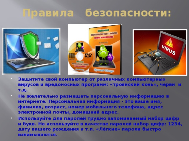 Правила безопасности: Защитите свой компьютер от различных компьютерных вирусов и вредоносных программ: «троянский конь», черви и т.д. Не желательно размещать персональную информацию в интернете. Персональная информация - это ваше имя, фамилия, возраст, номер мобильного телефона, адрес электронной почты, домашний адрес. Используйте для паролей трудно запоминаемый набор цифр и букв. Не используйте в качестве паролей набор цифр: 1234, дату вашего рождения и т.п. «Лёгкие» пароли быстро взламываются. 