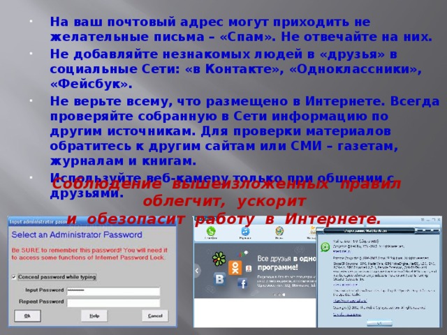 На ваш почтовый адрес могут приходить не желательные письма – «Спам». Не отвечайте на них. Не добавляйте незнакомых людей в «друзья» в социальные Сети: «в Контакте», «Одноклассники», «Фейсбук». Не верьте всему, что размещено в Интернете. Всегда проверяйте собранную в Сети информацию по другим источникам. Для проверки материалов обратитесь к другим сайтам или СМИ – газетам, журналам и книгам. Используйте веб-камеру только при общении с друзьями. Соблюдение вышеизложенных правил облегчит, ускорит  и обезопасит работу в Интернете. 