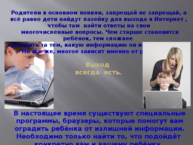 Родители в основном поняли, запрещай не запрещай, а всё равно дети найдут лазейку для выхода в Интернет , чтобы там найти ответы на свои  многочисленные вопросы. Чем старше становится ребёнок, тем сложнее уследить за тем, какую информацию он извлёк из сети. Но всё же, многое зависит именно от родителей! Выход  всегда есть. В настоящее время существуют специальные программы, браузеры, которые помогут вам оградить ребёнка от излишней информации. Необходимо только найти то, что подойдёт конкретно вам и вашему ребёнку. 