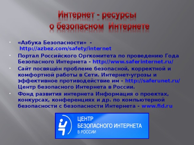 «Азбука Безопасности» -   http://azbez.com/safety/internet  Портал Российского Оргкомитета по проведению Года Безопасного Интернета - http://www.saferinternet.ru/   Сайт посвящён проблеме безопасной, корректной и комфортной работы в Сети. Интернет-угрозы и эффективное противодействие им -  http://saferunet.ru/ Центр безопасного Интернета в России. Фонд развития интернета Информация о проектах, конкурсах, конференциях и др. по компьютерной безопасности с безопасности Интернета - www.fid.ru   