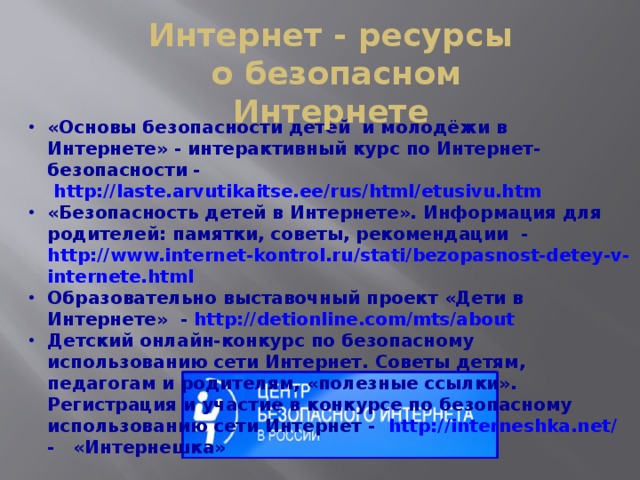 Интернет - ресурсы  о безопасном Интернете «Основы безопасности детей и молодёжи в Интернете» - интерактивный курс по Интернет-безопасности -   http://laste.arvutikaitse.ee/rus/html/etusivu.htm «Безопасность детей в Интернете». Информация для родителей: памятки, советы, рекомендации - http://www.internet-kontrol.ru/stati/bezopasnost-detey-v-internete.html Образовательно выставочный проект «Дети в Интернете» - http://detionline.com/mts/about Детский онлайн-конкурс по безопасному использованию сети Интернет. Советы детям, педагогам и родителям, «полезные ссылки». Регистрация и участие в конкурсе по безопасному использованию сети Интернет - http://interneshka.net/ -   «Интернешка» 