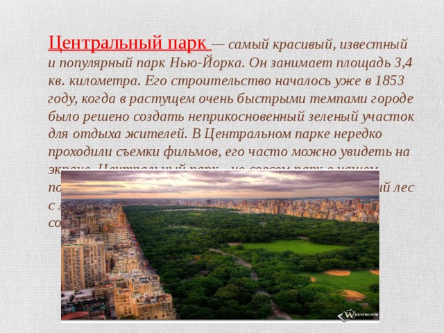 Центральный парк — самый красивый, известный и популярный парк Нью-Йорка. Он занимает площадь 3,4 кв. километра. Его строительство началось уже в 1853 году, когда в растущем очень быстрыми темпами городе было решено создать неприкосновенный зеленый участок для отдыха жителей. В Центральном парке нередко проходили съемки фильмов, его часто можно увидеть на экране. Центральный парк - не совсем парк в нашем понимании этого слова. Это вполне благоустроенный лес с летним театром и удивительной атмосферой, созданной причудливыми корявыми деревьями. 