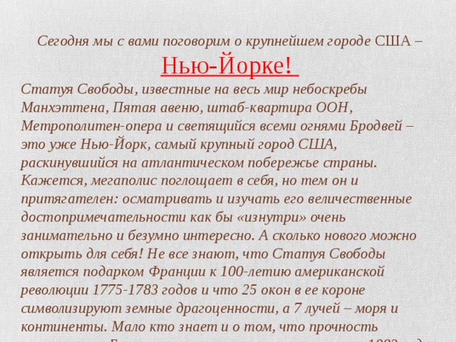 Сегодня мы с вами поговорим о крупнейшем городе США – Нью-Йорке! Статуя Свободы, известные на весь мир небоскребы Манхэттена, Пятая авеню, штаб-квартира ООН, Метрополитен-опера и светящийся всеми огнями Бродвей – это уже Нью-Йорк, самый крупный город США, раскинувшийся на атлантическом побережье страны. Кажется, мегаполис поглощает в себя, но тем он и притягателен: осматривать и изучать его величественные достопримечательности как бы «изнутри» очень занимательно и безумно интересно. А сколько нового можно открыть для себя! Не все знают, что Статуя Свободы является подарком Франции к 100-летию американской революции 1775-1783 годов и что 25 окон в ее короне символизируют земные драгоценности, а 7 лучей – моря и континенты. Мало кто знает и о том, что прочность знаменитого Бруклинского моста, открытого в мае 1883 года над заливом Ист-Ривер, проверили… с помощью слонов. Как? Очень просто. 21 животное из гастролировавшего неподалеку цирка просто провели через это висячее балочное сооружение длиной 1825 метров и всё. 
