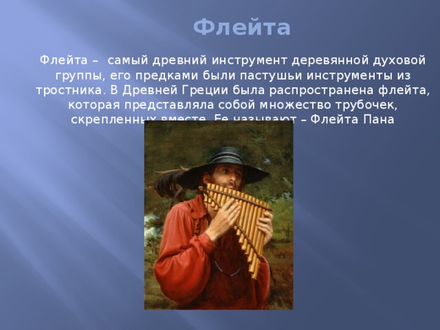 Флейта  Флейта –  самый древний инструмент деревянной духовой группы, его предками были пастушьи инструменты из тростника. В Древней Греции была распространена флейта, которая представляла собой множество трубочек, скрепленных вместе. Ее называют – Флейта Пана 