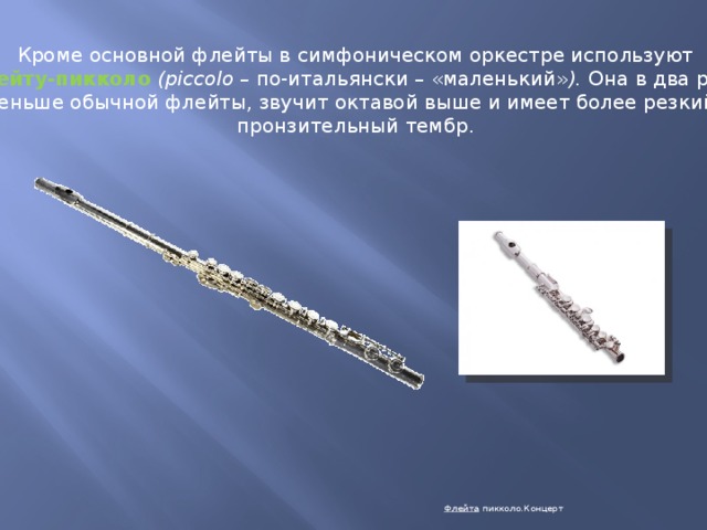 Кроме основной флейты в симфоническом оркестре используют флейту-пикколо  (piccolo – по-итальянски – «маленький» ). Она в два раза меньше обычной флейты, звучит октавой выше и имеет более резкий, пронзительный тембр. Флейта  пикколо.Концерт 