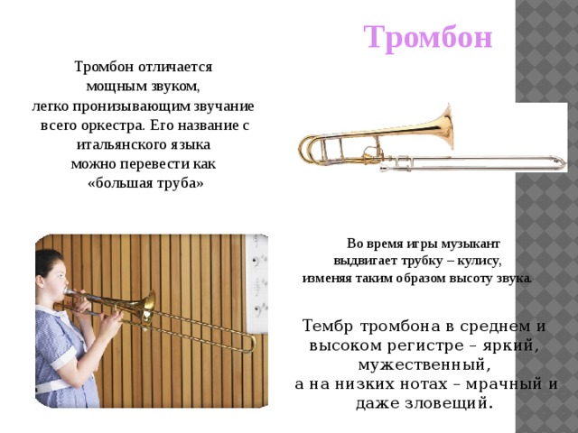Тромбон  Тромбон отличается мощным звуком, легко пронизывающим звучание всего оркестра. Его название с итальянского языка можно перевести как «большая труба»  Во время игры музыкант выдвигает трубку – кулису, изменяя таким образом высоту звука. Тембр тромбона в среднем и высоком регистре – яркий, мужественный,  а на низких нотах – мрачный и даже зловещий. 