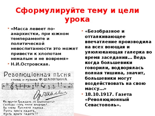 Сформулируйте тему и цели урока «Безобразное и отталкивающее впечатление производила на всех воющая и улюлюкающая галерка во время заседания… Ведь когда большевики говорили, водворялась полная тишина, значит, большевики могут воздействовать на свою массу…» 18.10.1917. Газета «Революционный Севастополь». «Масса левеет по-анархистки, при южном темпераменте и политической невоспитанности это может привести к хлопотам немалым и не вовремя» Н.И.Островская. 