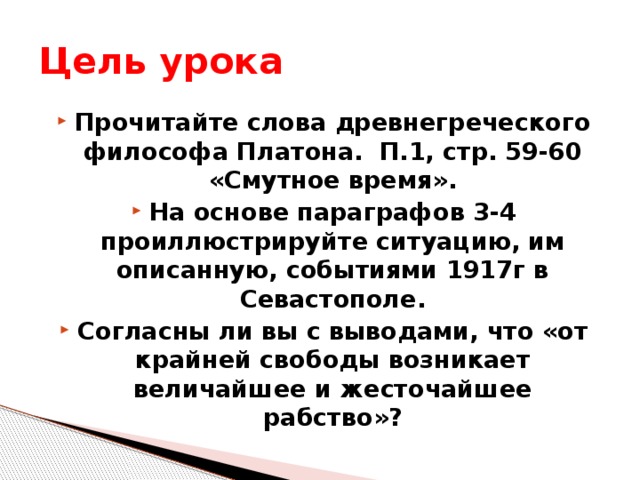 Цель урока Прочитайте слова древнегреческого философа Платона. П.1, стр. 59-60 «Смутное время». На основе параграфов 3-4 проиллюстрируйте ситуацию, им описанную, событиями 1917г в Севастополе. Согласны ли вы с выводами, что «от крайней свободы возникает величайшее и жесточайшее рабство»?  