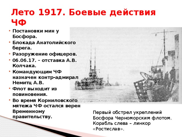 Лето 1917. Боевые действия ЧФ Постановки мин у Босфора. Блокада Анатолийского берега. Разоружение офицеров. 06.06.17. – отставка А.В. Колчака. Командующим ЧФ назначен контр-адмирал Немитц А.В. Флот выходит из повиновения. Во время Корниловского мятежа ЧФ остался верен Временному правительству.  Первый обстрел укреплений Босфора Черноморским флотом. Корабль слева – линкор «Ростислав». 
