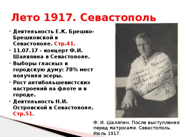 Лето 1917. Севастополь Деятельность Е.К. Брешко-Брешковской в Севастополе. Стр.41. 11.07.17 - концерт Ф.И. Шаляпина в Севастополе. Выборы гласных в городскую думу: 78% мест получили эсеры. Рост антибольшевистских настроений на флоте и в городе. Деятельность Н.И. Островской в Севастополе. Стр.51. Ф. И. Шаляпин. После выступления перед матросами. Севастополь. Июль 1917. 