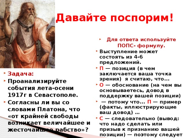 Давайте поспорим! Для ответа используйте ПОПС- формулу. Выступление может состоять из 4-6 предложений. П — позиция (в чем заключается ваша точка зрения) я считаю, что... О — обоснование (на чем вы основываетесь, довод в поддержку вашей позиции) — потому что... П — пример (факты, иллюстрирующие ваш довод) … С — следовательно (вывод: что надо сделать или призыв к признанию вашей позиции) — поэтому следует Задача: Проанализируйте события лета-осени 1917г в Севастополе. Согласны ли вы со словами Платона, что «от крайней свободы возникает величайшее и жесточайшее рабство»?  
