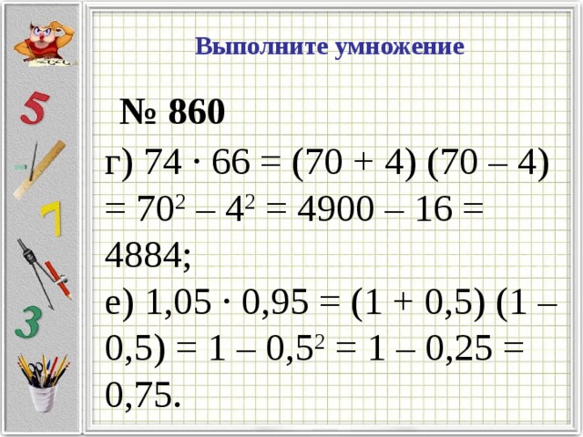 Выполните умножение  № 860 г) 74 · 66 = (70 + 4) (70 – 4) = 70 2 – 4 2 = 4900 – 16 = 4884; е) 1,05 · 0,95 = (1 + 0,5) (1 – 0,5) = 1 – 0,5 2 = 1 – 0,25 = 0,75.