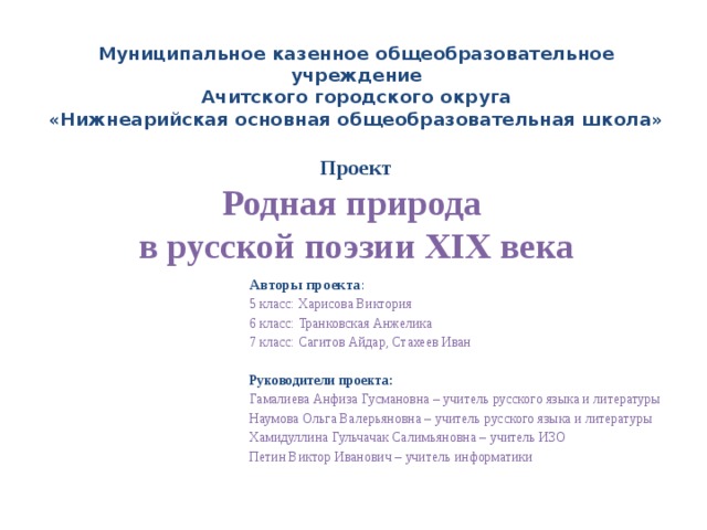 Муниципальное казенное общеобразовательное учреждение  Ачитского городского округа  «Нижнеарийская основная общеобразовательная школа»   Проект  Родная природа  в русской поэзии XIX века Авторы проекта : 5 класс: Харисова Виктория 6 класс: Транковская Анжелика 7 класс: Сагитов Айдар, Стахеев Иван Руководители проекта: Гамалиева Анфиза Гусмановна – учитель русского языка и литературы Наумова Ольга Валерьяновна – учитель русского языка и литературы Хамидуллина Гульчачак Салимьяновна – учитель ИЗО Петин Виктор Иванович – учитель информатики   