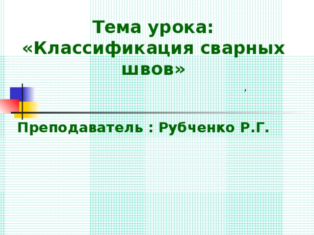 Тема урока: «Классификация сварных швов»  Преподаватель : Рубченко Р.Г. , 