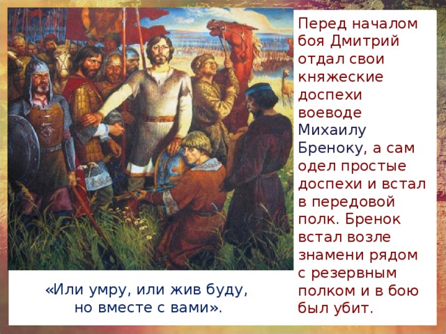 Перед началом боя Дмитрий отдал свои княжеские доспехи воеводе Михаилу Бреноку , а сам одел простые доспехи и встал в передовой полк. Бренок встал возле знамени рядом с резервным полком и в бою был убит. «Или умру, или жив буду, но вместе с вами». 