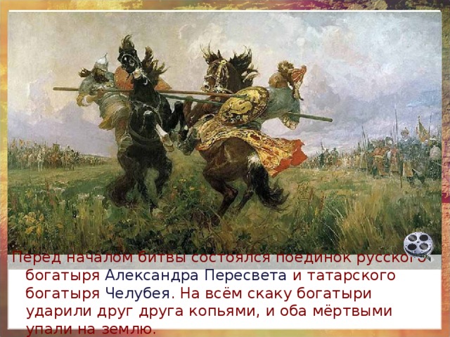 Перед началом битвы состоялся поединок русского богатыря Александра Пересвета и татарского богатыря Челубея . На всём скаку богатыри ударили друг друга копьями, и оба мёртвыми упали на землю. 