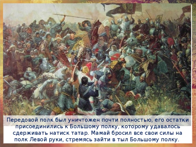 Передовой полк был уничтожен почти полностью, его остатки присоединились к Большому полку, которому удавалось сдерживать натиск татар. Мамай бросил все свои силы на полк Левой руки, стремясь зайти в тыл Большому полку. 