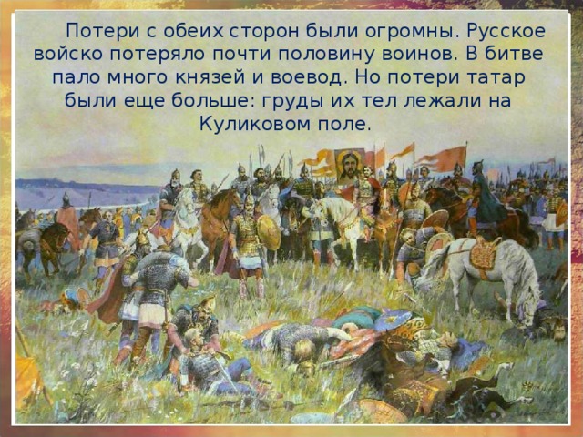 Потери с обеих сторон были огромны. Русское войско потеряло почти половину воинов. В битве пало много князей и воевод. Но потери татар были еще больше: груды их тел лежали на Куликовом поле. 