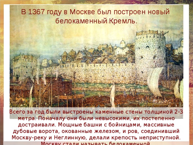 В 1367 году в Москве был построен новый белокаменный Кремль. Всего за год были выстроены каменные стены толщиной 2-3 метра. Поначалу они были невысокими, их постепенно достраивали. Мощные башни с бойницами, массивные дубовые ворота, окованные железом, и ров, соединивший Москву-реку и Неглинную, делали крепость неприступной. Москву стали называть белокаменной. 