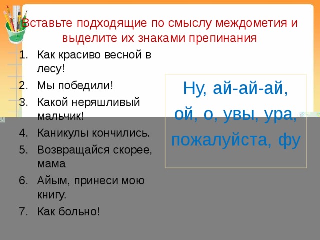 Вставьте подходящие по смыслу междометия и выделите их знаками препинания Как красиво весной в лесу! Мы победили! Какой неряшливый мальчик! Каникулы кончились. Возвращайся скорее, мама Айым, принеси мою книгу. Как больно! Ну, ай-ай-ай,  ой, о, увы, ура, пожалуйста, фу 