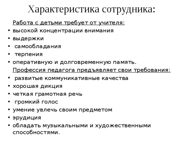 Характеристика сотрудника:   Работа с детьми требует от учителя: высокой концентрации внимания выдержки  самообладания  терпения оперативную и долговременную память.   Профессия педагога предъявляет свои требования:  развитые коммуникативные качества хорошая дикция четкая грамотная речь  громкий голос умение увлечь своим предметом эрудиция обладать музыкальными и художественными способностями. 