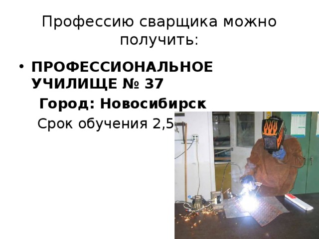 Профессию сварщика можно получить: ПРОФЕССИОНАЛЬНОЕ УЧИЛИЩЕ № 37  Город: Новосибирск  Срок обучения 2,5 года   