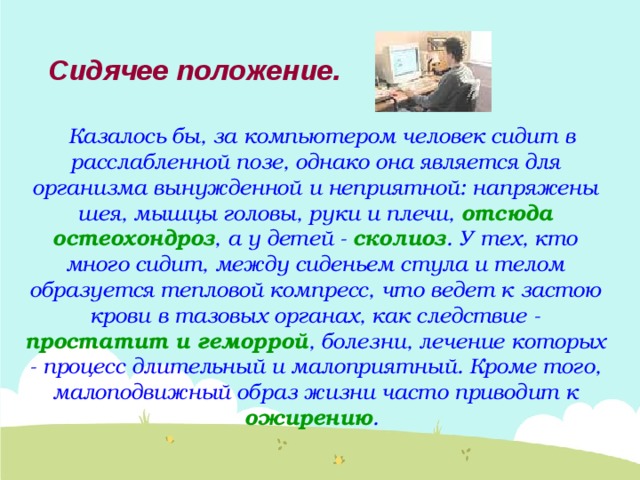 Сидячее  положение. Казалось бы, за компьютером человек сидит в расслабленной позе, однако она является для организма вынужденной и неприятной: напряжены шея, мышцы головы, руки и плечи, отсюда остеохондроз , а у детей - сколиоз . У тех, кто много сидит, между сиденьем стула и телом образуется тепловой компресс, что ведет к застою крови в тазовых органах, как следствие - простатит и геморрой , болезни, лечение которых - процесс длительный и малоприятный. Кроме того, малоподвижный образ жизни часто приводит к ожирению . 