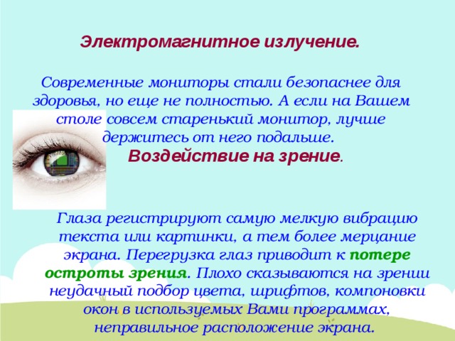 Электромагнитное излучение.   Современные мониторы стали безопаснее для здоровья, но еще не полностью. А если на Вашем столе совсем старенький монитор, лучше держитесь от него подальше. Воздействие на зрение .   Глаза регистрируют самую мелкую вибрацию текста или картинки, а тем более мерцание экрана. Перегрузка глаз приводит к потере остроты зрения . Плохо сказываются на зрении неудачный подбор цвета, шрифтов, компоновки окон в используемых Вами программах, неправильное расположение экрана. 