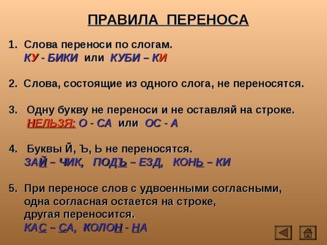 ПРАВИЛА ПЕРЕНОСА  Слова переноси по слогам.  К У - БИКИ или КУБИ – К И  2. Слова, состоящие из одного слога, не переносятся.  3. Одну букву не переноси и не оставляй на строке.  НЕЛЬЗЯ:  О - СА или ОС - А  4. Буквы Й, Ъ, Ь не переносятся.  ЗА Й – ЧИК, ПОД Ъ – ЕЗД, КОН Ь – КИ   При переносе слов с удвоенными согласными,  одна согласная остается на строке,  другая переносится.  КА С – С А, КОЛО Н - Н А 